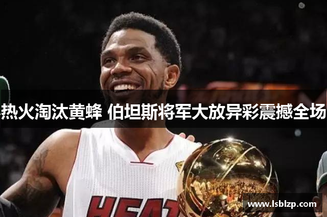 热火淘汰黄蜂 伯坦斯将军大放异彩震撼全场