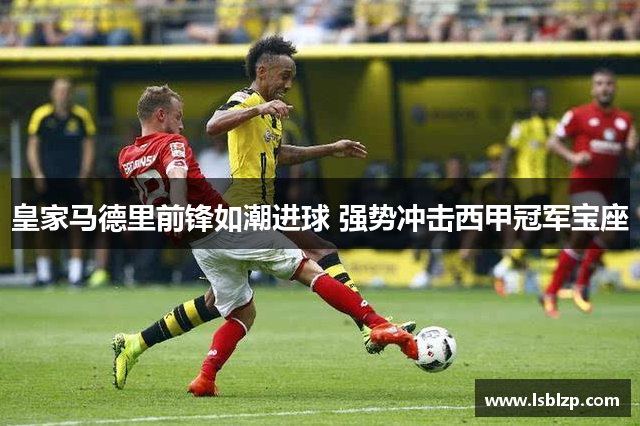 皇家马德里前锋如潮进球 强势冲击西甲冠军宝座