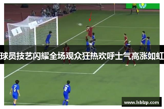 球员技艺闪耀全场观众狂热欢呼士气高涨如虹