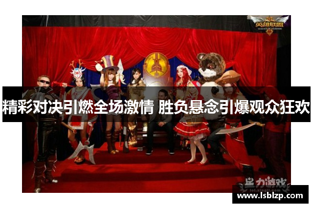 精彩对决引燃全场激情 胜负悬念引爆观众狂欢