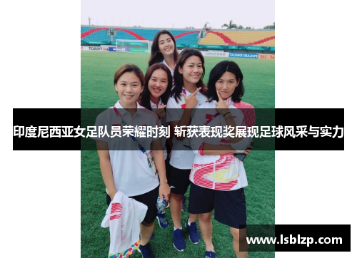 印度尼西亚女足队员荣耀时刻 斩获表现奖展现足球风采与实力