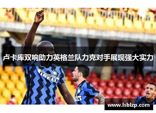 卢卡库双响助力英格兰队力克对手展现强大实力