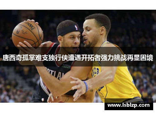 唐西奇孤掌难支独行侠遭遇开拓者强力挑战再显困境