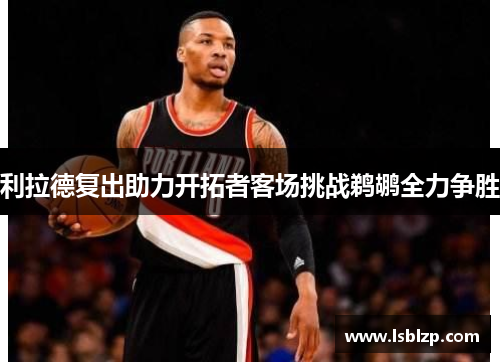 利拉德复出助力开拓者客场挑战鹈鹕全力争胜