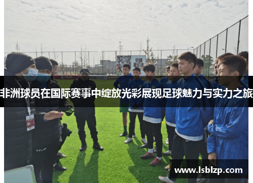 非洲球员在国际赛事中绽放光彩展现足球魅力与实力之旅