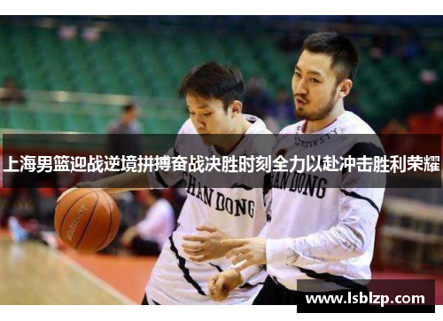 上海男篮迎战逆境拼搏奋战决胜时刻全力以赴冲击胜利荣耀