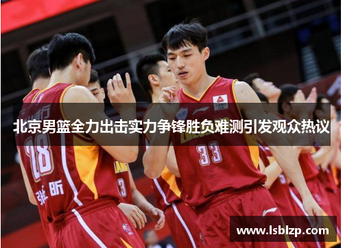 北京男篮全力出击实力争锋胜负难测引发观众热议