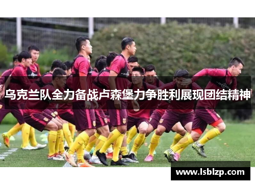 乌克兰队全力备战卢森堡力争胜利展现团结精神
