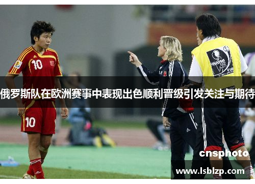 俄罗斯队在欧洲赛事中表现出色顺利晋级引发关注与期待