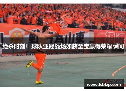 绝杀时刻！球队亚冠战场如获至宝赢得荣耀瞬间