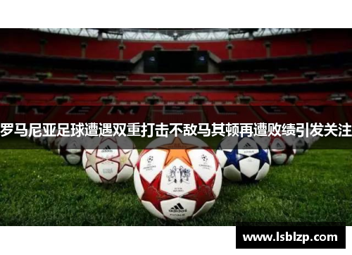罗马尼亚足球遭遇双重打击不敌马其顿再遭败绩引发关注