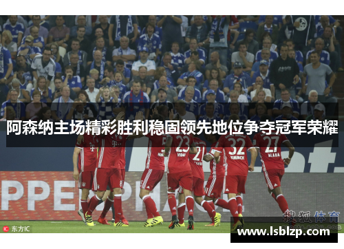 阿森纳主场精彩胜利稳固领先地位争夺冠军荣耀