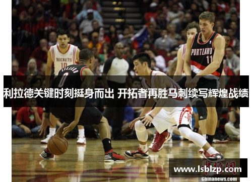 利拉德关键时刻挺身而出 开拓者再胜马刺续写辉煌战绩
