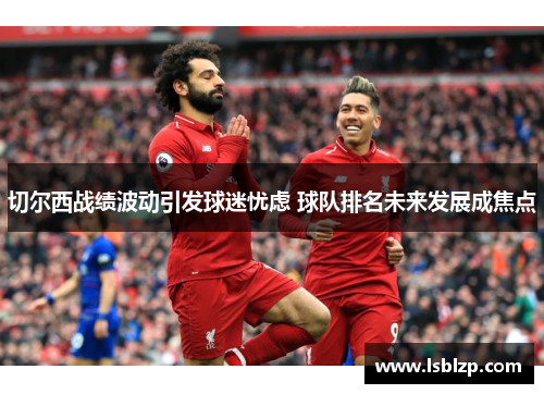 切尔西战绩波动引发球迷忧虑 球队排名未来发展成焦点