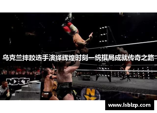 乌克兰摔跤选手演绎辉煌时刻一统棋局成就传奇之路