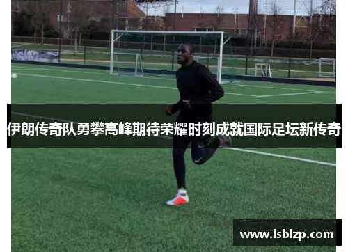 伊朗传奇队勇攀高峰期待荣耀时刻成就国际足坛新传奇