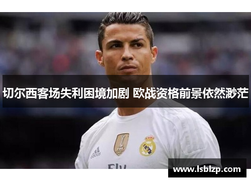 切尔西客场失利困境加剧 欧战资格前景依然渺茫