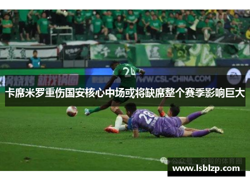 卡席米罗重伤国安核心中场或将缺席整个赛季影响巨大