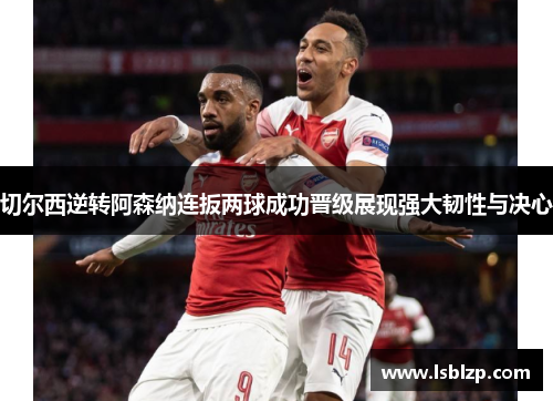 切尔西逆转阿森纳连扳两球成功晋级展现强大韧性与决心