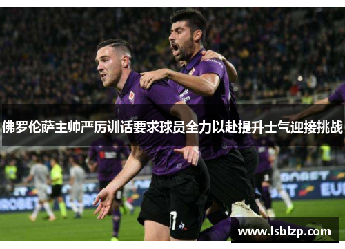 佛罗伦萨主帅严厉训话要求球员全力以赴提升士气迎接挑战