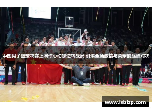中国男子篮球决赛上演惊心动魄逆转战局 引爆全场激情与荣耀的巅峰对决