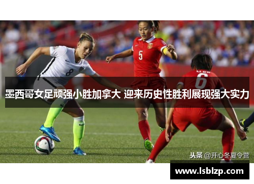 墨西哥女足顽强小胜加拿大 迎来历史性胜利展现强大实力