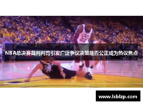 NBA总决赛裁判判罚引发广泛争议决策是否公正成为热议焦点