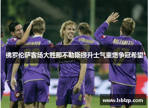 佛罗伦萨客场大胜那不勒斯提升士气重燃争冠希望
